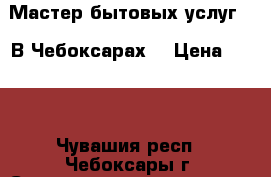 Мастер бытовых услуг .  В Чебоксарах. › Цена ­ 550 - Чувашия респ., Чебоксары г. Строительство и ремонт » Услуги   